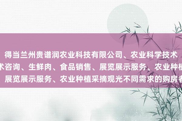 得当兰州贵谱润农业科技有限公司、农业科学技术的研发、技术推广、技术咨询、生鲜肉、食品销售、展览展示服务、农业种植采摘观光不同需求的购房者